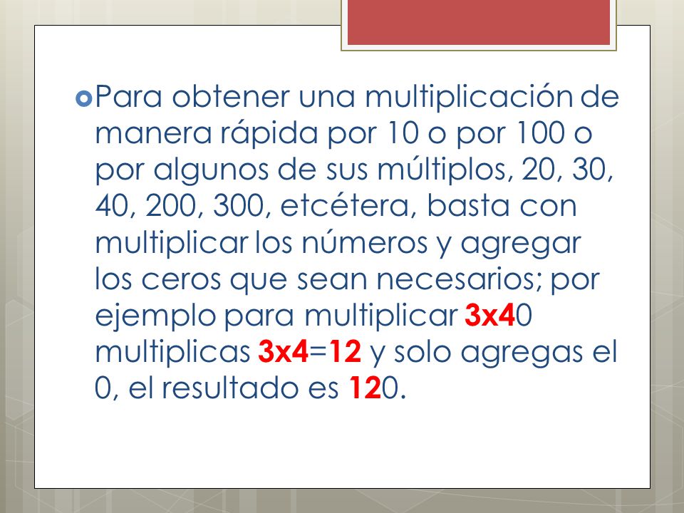 Para obtener una multiplicación de manera rápida por 10 o por 100 o por algunos de sus múltiplos, 20, 30, 40, 200, 300, etcétera, basta con multiplicar los números y agregar los ceros que sean necesarios; por ejemplo para multiplicar 3x40 multiplicas 3x4=12 y solo agregas el 0, el resultado es 120.