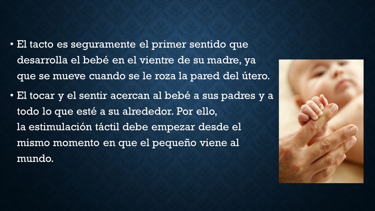 El tacto es seguramente el primer sentido que desarrolla el bebé en el vientre de su madre, ya que se mueve cuando se le roza la pared del útero.