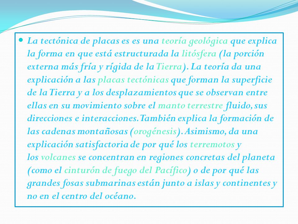 La tectónica de placas es es una teoría geológica que explica la forma en que está estructurada la litósfera (la porción externa más fría y rígida de la Tierra).