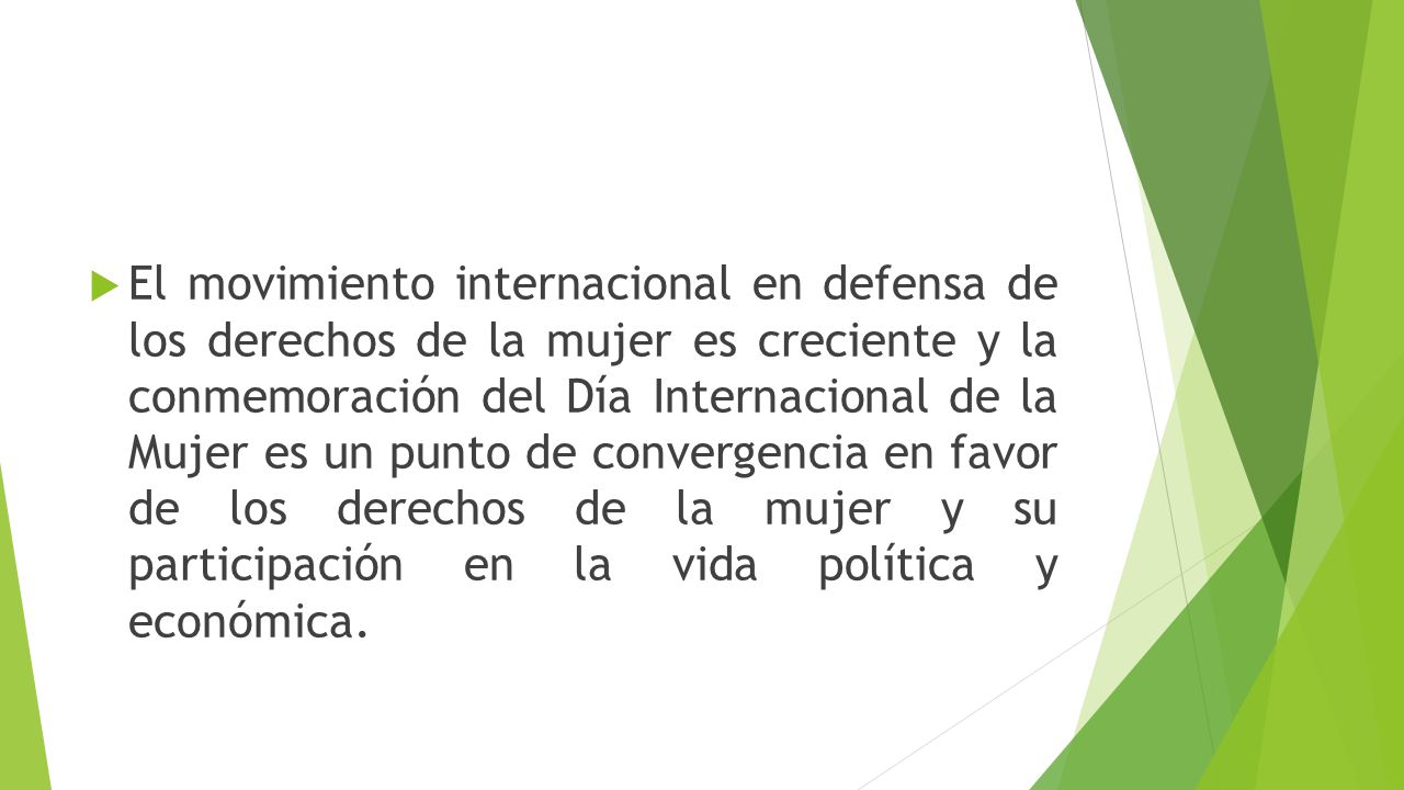 El movimiento internacional en defensa de los derechos de la mujer es creciente y la conmemoración del Día Internacional de la Mujer es un punto de convergencia en favor de los derechos de la mujer y su participación en la vida política y económica.