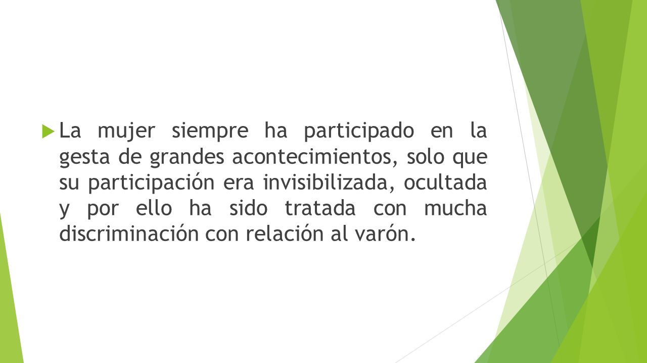 La mujer siempre ha participado en la gesta de grandes acontecimientos, solo que su participación era invisibilizada, ocultada y por ello ha sido tratada con mucha discriminación con relación al varón.