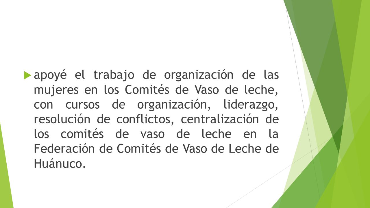 apoyé el trabajo de organización de las mujeres en los Comités de Vaso de leche, con cursos de organización, liderazgo, resolución de conflictos, centralización de los comités de vaso de leche en la Federación de Comités de Vaso de Leche de Huánuco.