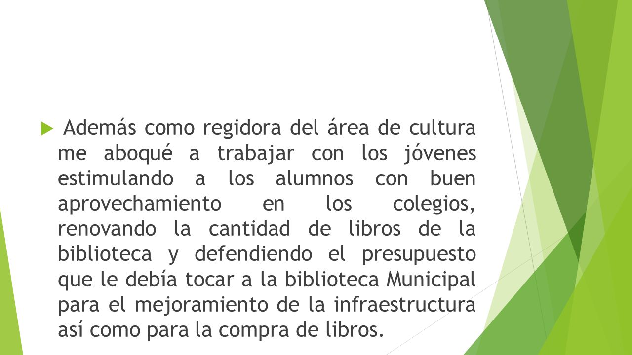 Además como regidora del área de cultura me aboqué a trabajar con los jóvenes estimulando a los alumnos con buen aprovechamiento en los colegios, renovando la cantidad de libros de la biblioteca y defendiendo el presupuesto que le debía tocar a la biblioteca Municipal para el mejoramiento de la infraestructura así como para la compra de libros.