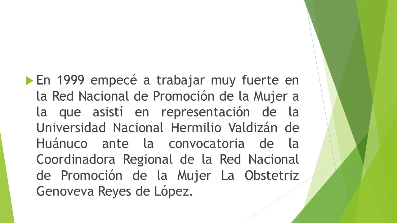 En 1999 empecé a trabajar muy fuerte en la Red Nacional de Promoción de la Mujer a la que asistí en representación de la Universidad Nacional Hermilio Valdizán de Huánuco ante la convocatoria de la Coordinadora Regional de la Red Nacional de Promoción de la Mujer La Obstetriz Genoveva Reyes de López.
