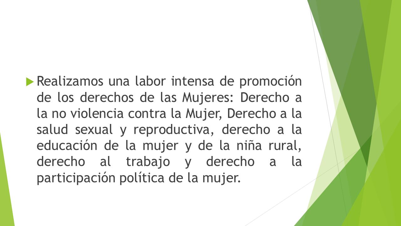 Realizamos una labor intensa de promoción de los derechos de las Mujeres: Derecho a la no violencia contra la Mujer, Derecho a la salud sexual y reproductiva, derecho a la educación de la mujer y de la niña rural, derecho al trabajo y derecho a la participación política de la mujer.