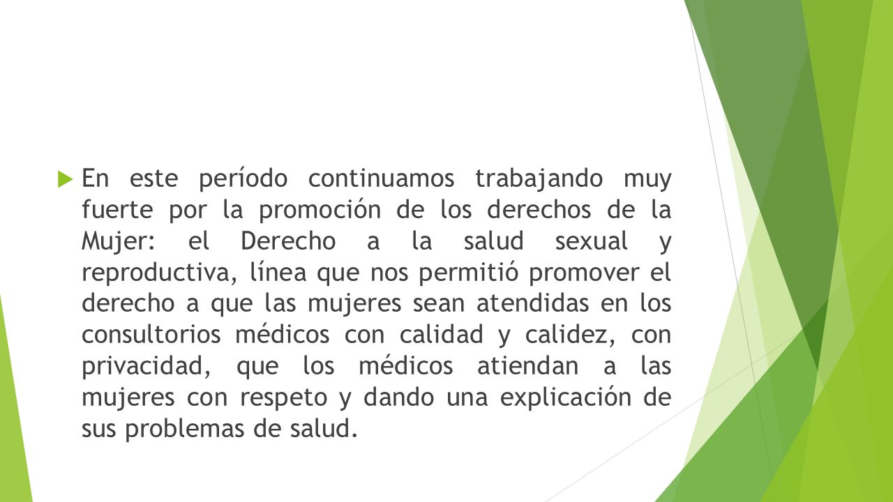 En este período continuamos trabajando muy fuerte por la promoción de los derechos de la Mujer: el Derecho a la salud sexual y reproductiva, línea que nos permitió promover el derecho a que las mujeres sean atendidas en los consultorios médicos con calidad y calidez, con privacidad, que los médicos atiendan a las mujeres con respeto y dando una explicación de sus problemas de salud.
