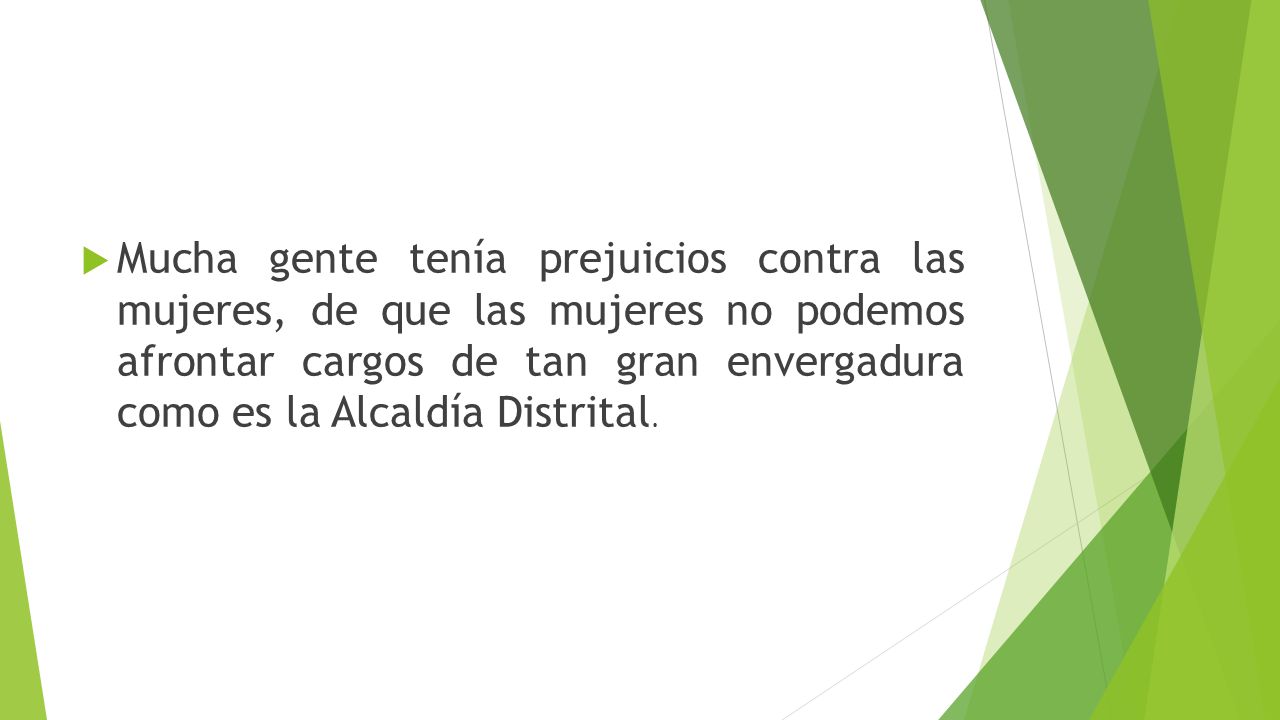 Mucha gente tenía prejuicios contra las mujeres, de que las mujeres no podemos afrontar cargos de tan gran envergadura como es la Alcaldía Distrital.