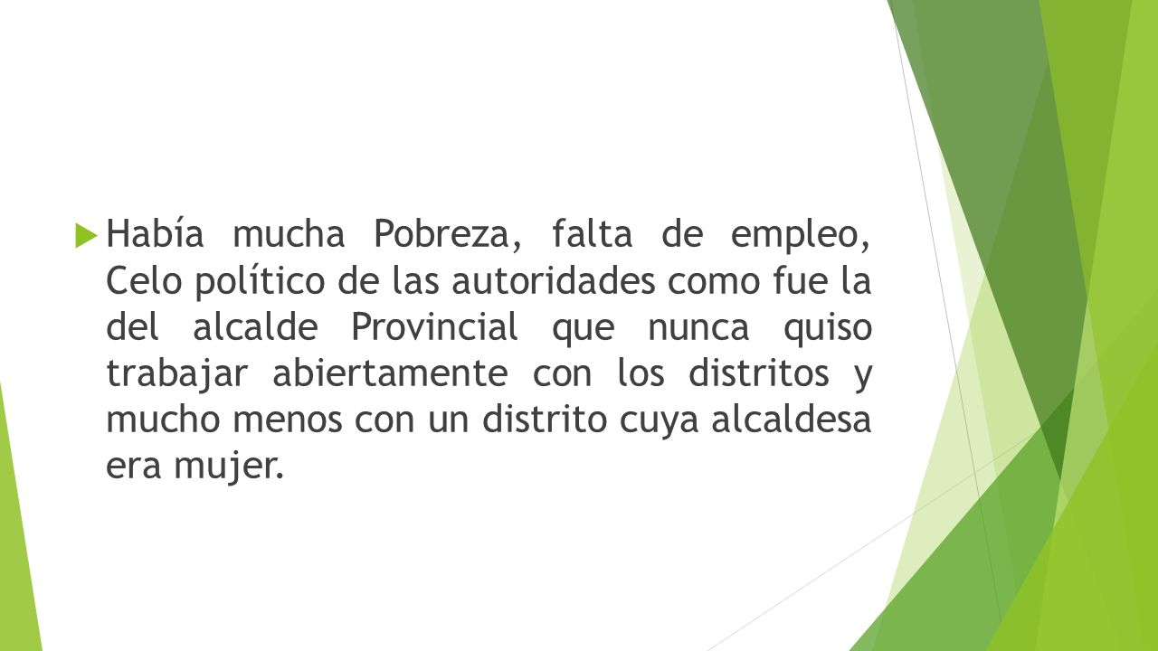Había mucha Pobreza, falta de empleo, Celo político de las autoridades como fue la del alcalde Provincial que nunca quiso trabajar abiertamente con los distritos y mucho menos con un distrito cuya alcaldesa era mujer.