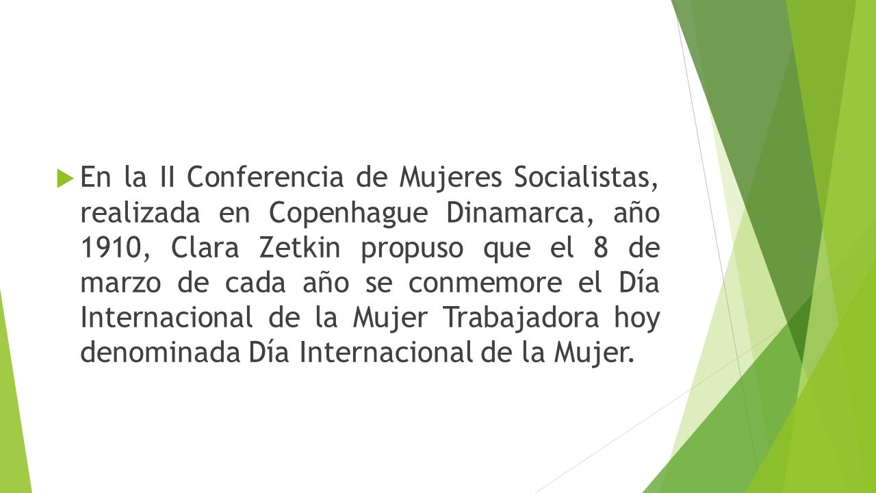 En la II Conferencia de Mujeres Socialistas, realizada en Copenhague Dinamarca, año 1910, Clara Zetkin propuso que el 8 de marzo de cada año se conmemore el Día Internacional de la Mujer Trabajadora hoy denominada Día Internacional de la Mujer.