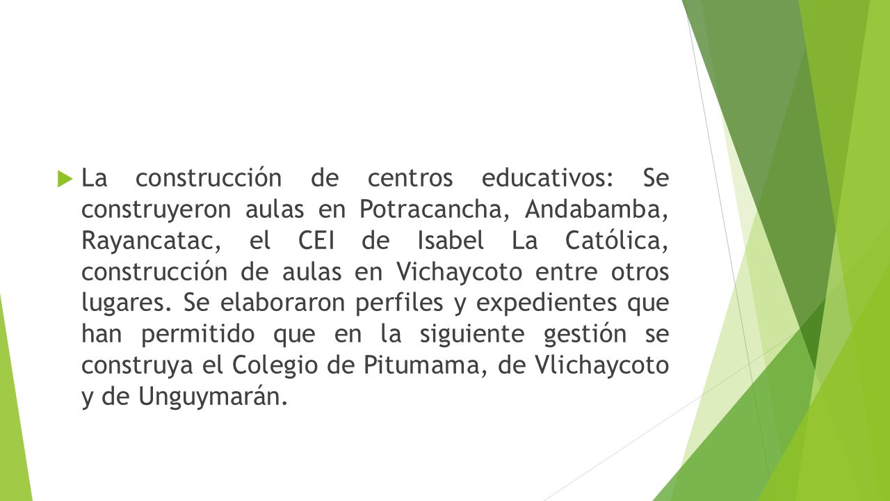 La construcción de centros educativos: Se construyeron aulas en Potracancha, Andabamba, Rayancatac, el CEI de Isabel La Católica, construcción de aulas en Vichaycoto entre otros lugares.