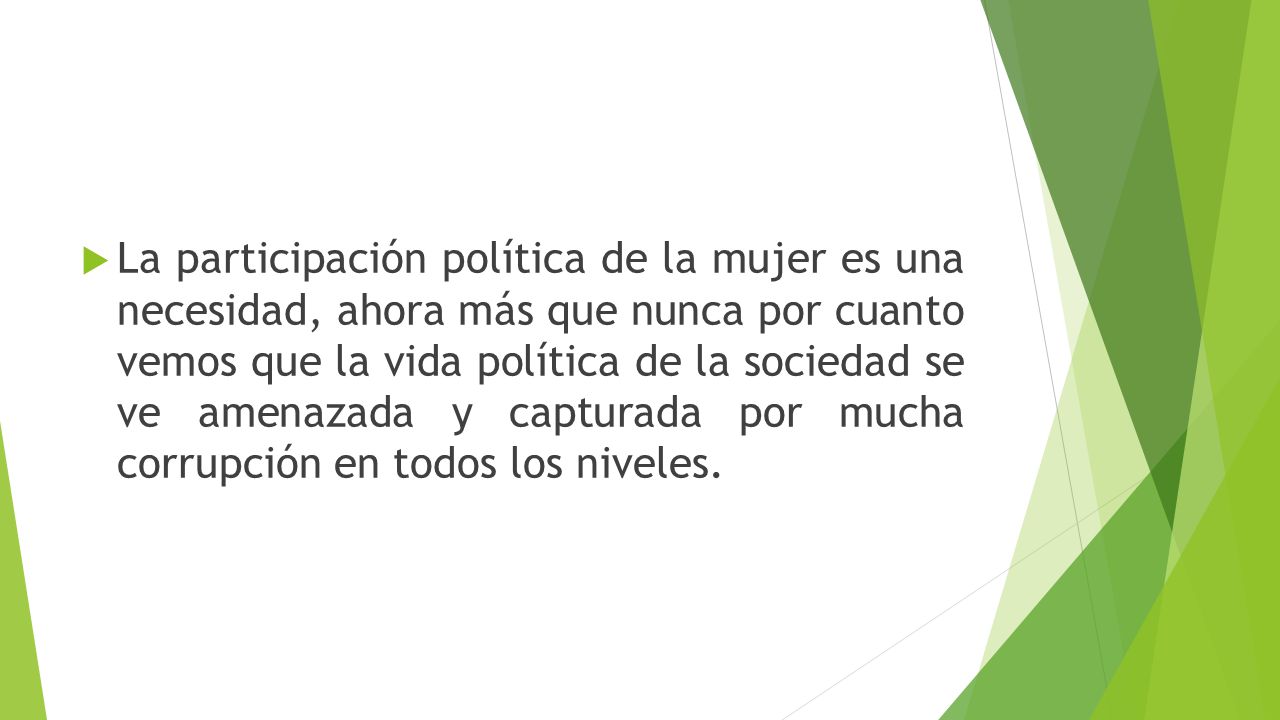 La participación política de la mujer es una necesidad, ahora más que nunca por cuanto vemos que la vida política de la sociedad se ve amenazada y capturada por mucha corrupción en todos los niveles.