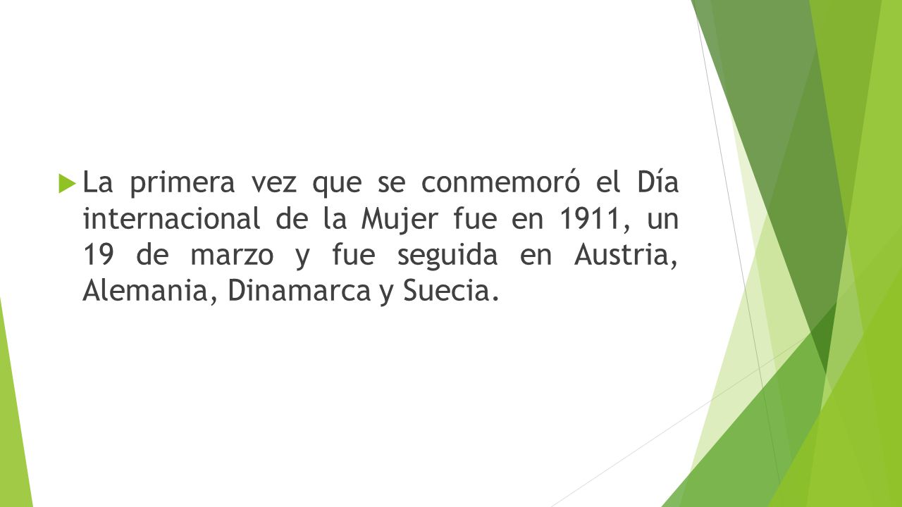 La primera vez que se conmemoró el Día internacional de la Mujer fue en 1911, un 19 de marzo y fue seguida en Austria, Alemania, Dinamarca y Suecia.