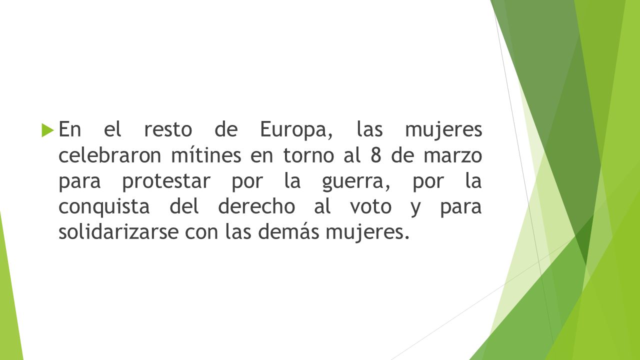 En el resto de Europa, las mujeres celebraron mítines en torno al 8 de marzo para protestar por la guerra, por la conquista del derecho al voto y para solidarizarse con las demás mujeres.