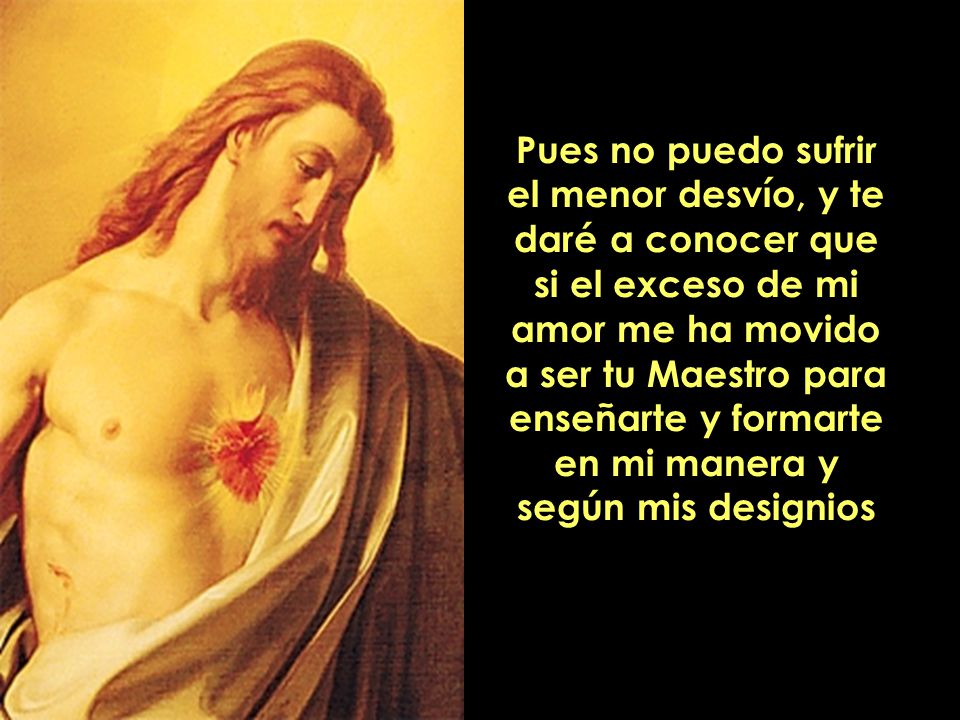Pues no puedo sufrir el menor desvío, y te daré a conocer que si el exceso de mi amor me ha movido a ser tu Maestro para enseñarte y formarte en mi manera y según mis designios