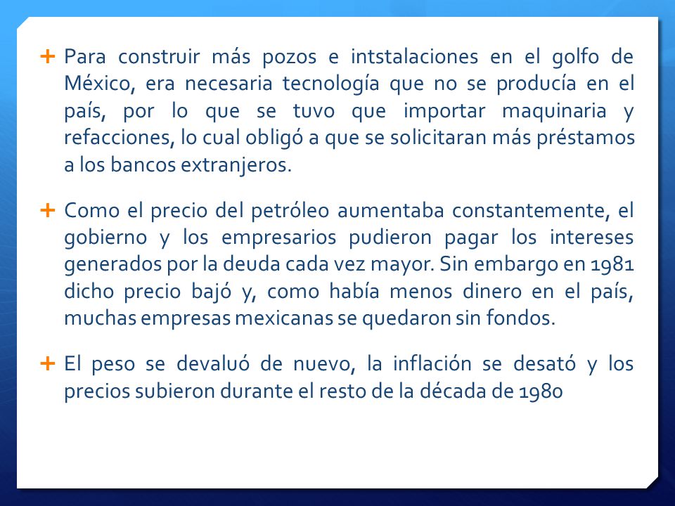 Para construir más pozos e intstalaciones en el golfo de México, era necesaria tecnología que no se producía en el país, por lo que se tuvo que importar maquinaria y refacciones, lo cual obligó a que se solicitaran más préstamos a los bancos extranjeros.