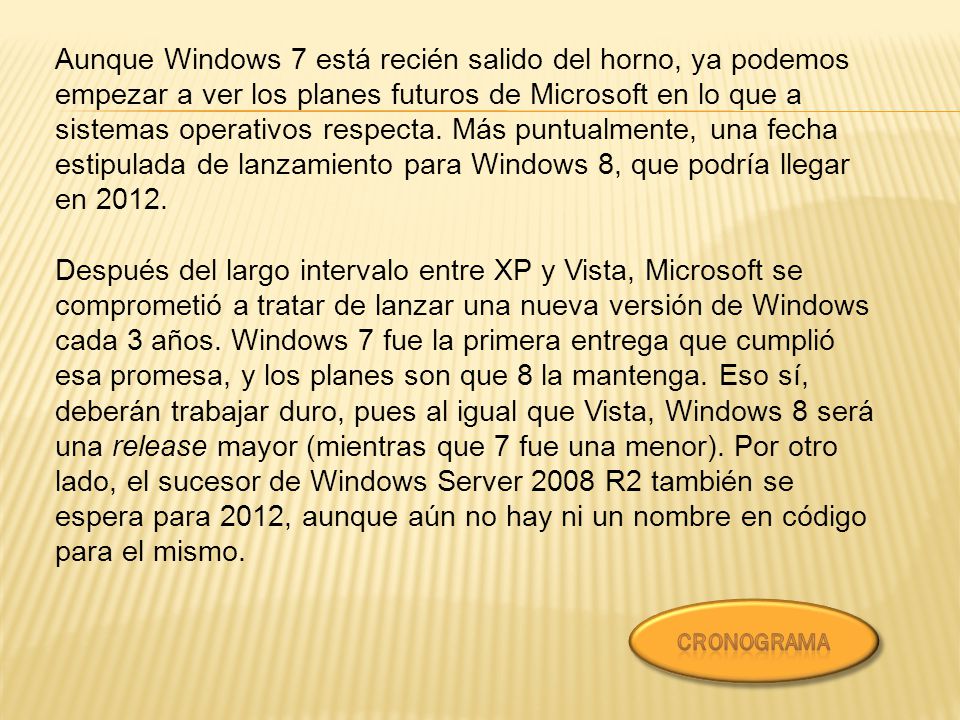 Aunque Windows 7 está recién salido del horno, ya podemos empezar a ver los planes futuros de Microsoft en lo que a sistemas operativos respecta. Más puntualmente, una fecha estipulada de lanzamiento para Windows 8, que podría llegar en 2012.
