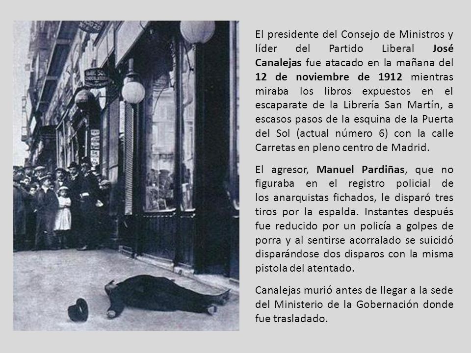 El presidente del Consejo de Ministros y líder del Partido Liberal José Canalejas fue atacado en la mañana del 12 de noviembre de 1912 mientras miraba los libros expuestos en el escaparate de la Librería San Martín, a escasos pasos de la esquina de la Puerta del Sol (actual número 6) con la calle Carretas en pleno centro de Madrid.