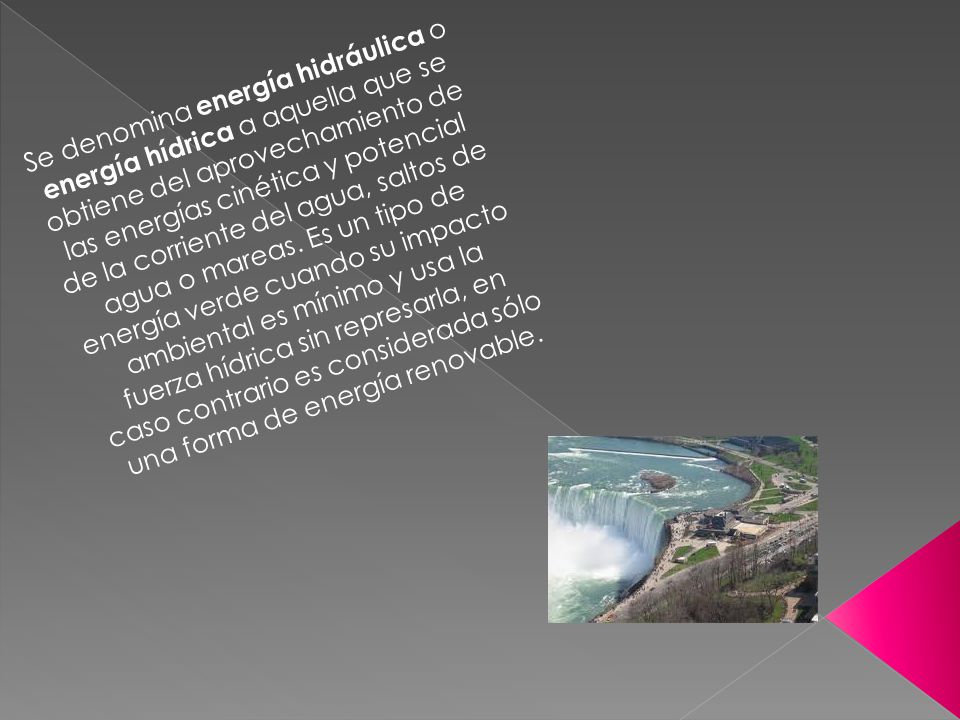 Se denomina energía hidráulica o energía hídrica a aquella que se obtiene del aprovechamiento de las energías cinética y potencial de la corriente del agua, saltos de agua o mareas.