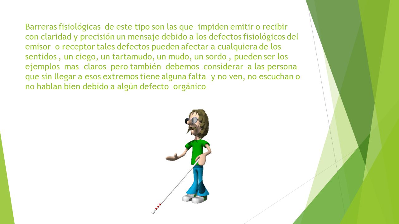 Barreras fisiológicas de este tipo son las que impiden emitir o recibir con claridad y precisión un mensaje debido a los defectos fisiológicos del emisor o receptor tales defectos pueden afectar a cualquiera de los sentidos , un ciego, un tartamudo, un mudo, un sordo , pueden ser los ejemplos mas claros pero también debemos considerar a las persona que sin llegar a esos extremos tiene alguna falta y no ven, no escuchan o no hablan bien debido a algún defecto orgánico