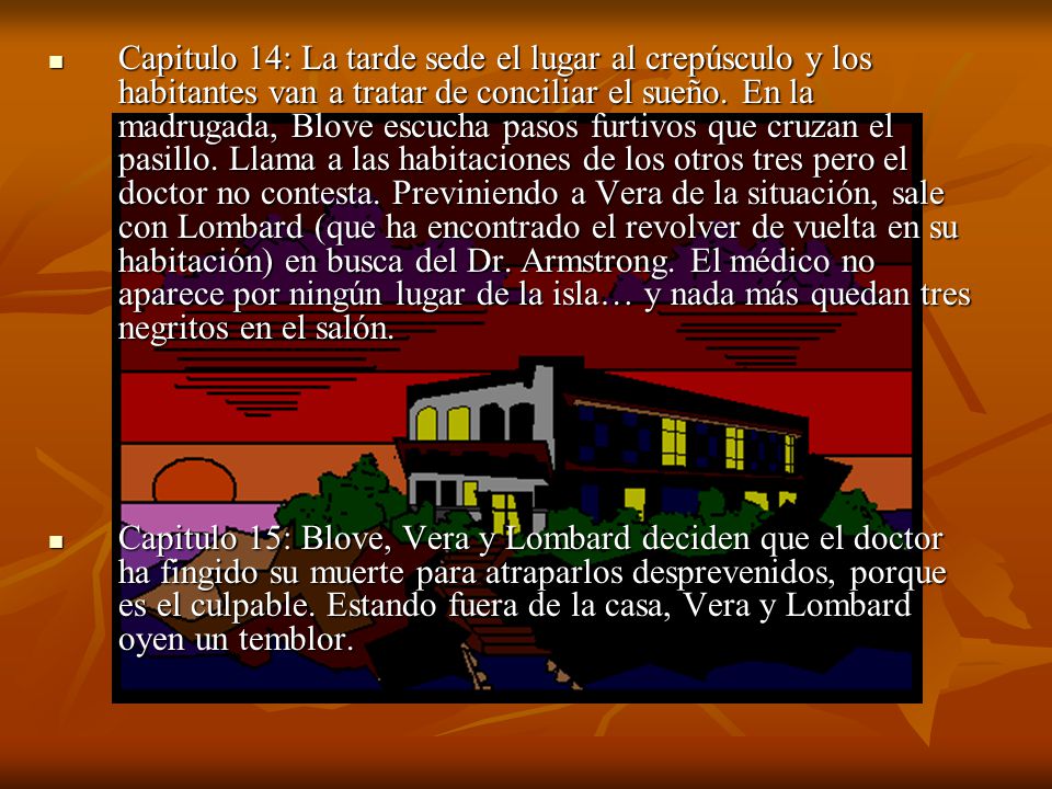 Capitulo 14: La tarde sede el lugar al crepúsculo y los habitantes van a tratar de conciliar el sueño. En la madrugada, Blove escucha pasos furtivos que cruzan el pasillo. Llama a las habitaciones de los otros tres pero el doctor no contesta. Previniendo a Vera de la situación, sale con Lombard (que ha encontrado el revolver de vuelta en su habitación) en busca del Dr. Armstrong. El médico no aparece por ningún lugar de la isla… y nada más quedan tres negritos en el salón.