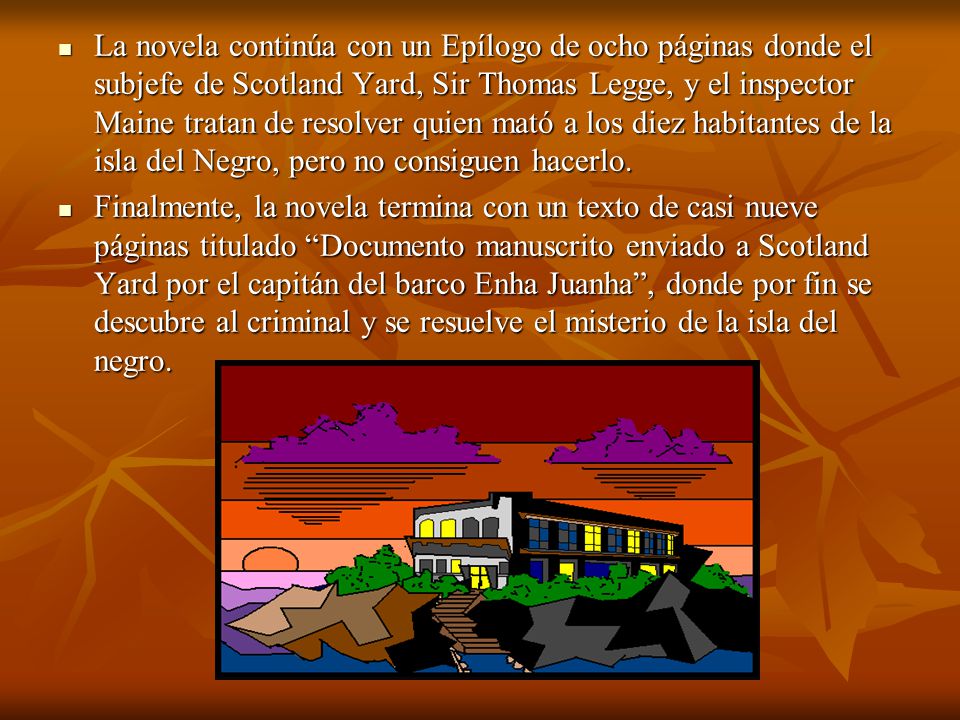La novela continúa con un Epílogo de ocho páginas donde el subjefe de Scotland Yard, Sir Thomas Legge, y el inspector Maine tratan de resolver quien mató a los diez habitantes de la isla del Negro, pero no consiguen hacerlo.