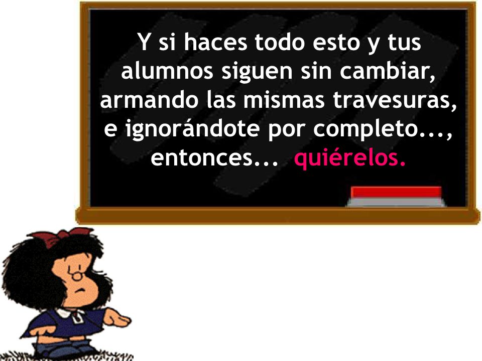 Y si haces todo esto y tus alumnos siguen sin cambiar, armando las mismas travesuras, e ignorándote por completo..., entonces...