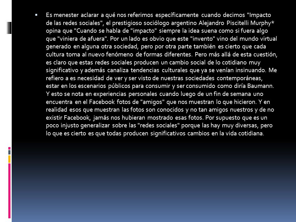 Es menester aclarar a qué nos referimos específicamente cuando decimos Impacto de las redes sociales , el prestigioso sociólogo argentino Alejandro Piscitelli Murphy* opina que Cuando se habla de impacto siempre la idea suena como si fuera algo que viniera de afuera .