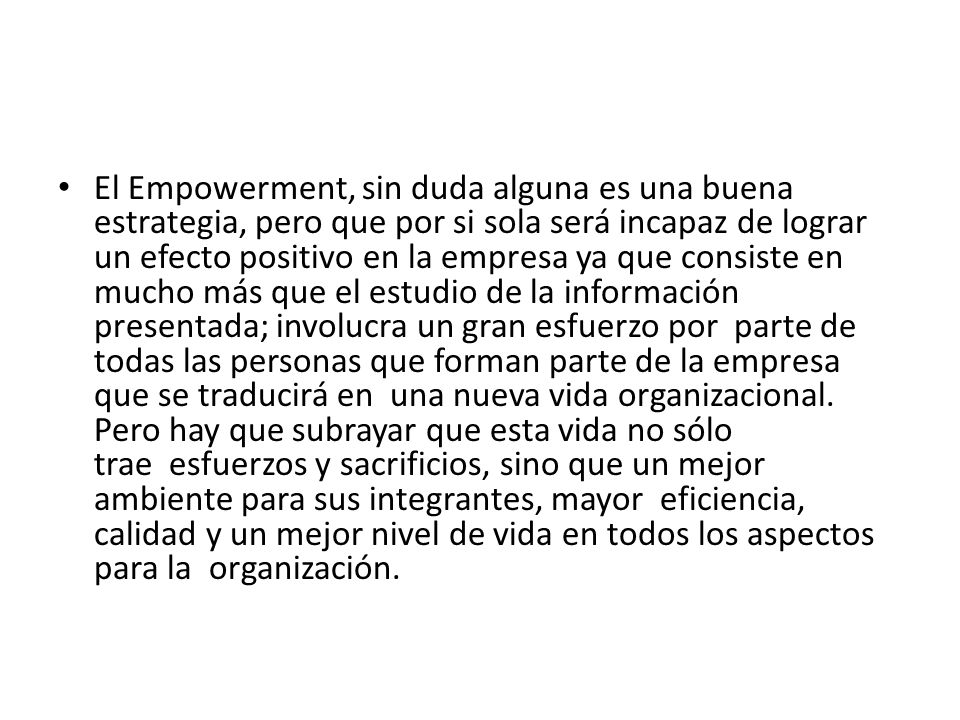 El Empowerment, sin duda alguna es una buena estrategia, pero que por si sola será incapaz de lograr un efecto positivo en la empresa ya que consiste en mucho más que el estudio de la información presentada; involucra un gran esfuerzo por parte de todas las personas que forman parte de la empresa que se traducirá en una nueva vida organizacional.