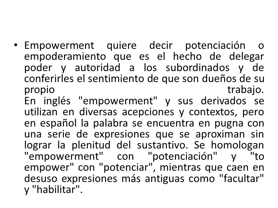Empowerment quiere decir potenciación o empoderamiento que es el hecho de delegar poder y autoridad a los subordinados y de conferirles el sentimiento de que son dueños de su propio trabajo.