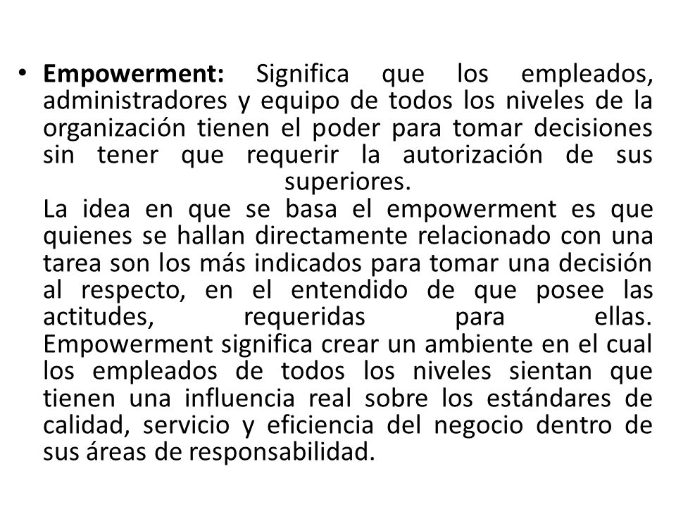 Empowerment: Significa que los empleados, administradores y equipo de todos los niveles de la organización tienen el poder para tomar decisiones sin tener que requerir la autorización de sus superiores.
