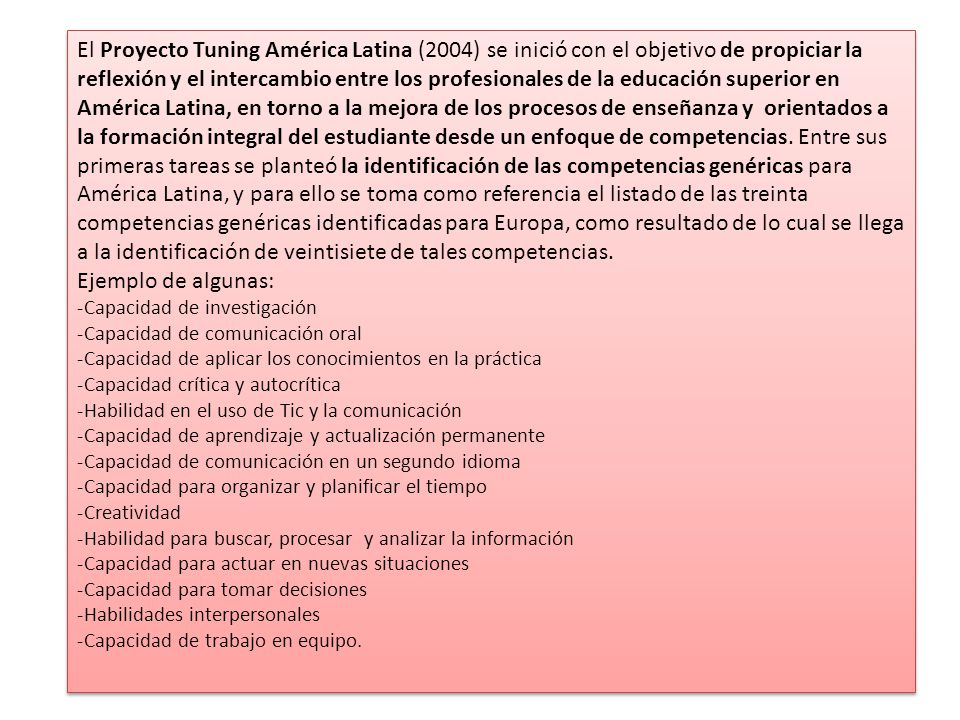 El Proyecto Tuning América Latina (2004) se inició con el objetivo de propiciar la reflexión y el intercambio entre los profesionales de la educación superior en América Latina, en torno a la mejora de los procesos de enseñanza y orientados a la formación integral del estudiante desde un enfoque de competencias. Entre sus primeras tareas se planteó la identificación de las competencias genéricas para América Latina, y para ello se toma como referencia el listado de las treinta competencias genéricas identificadas para Europa, como resultado de lo cual se llega a la identificación de veintisiete de tales competencias.