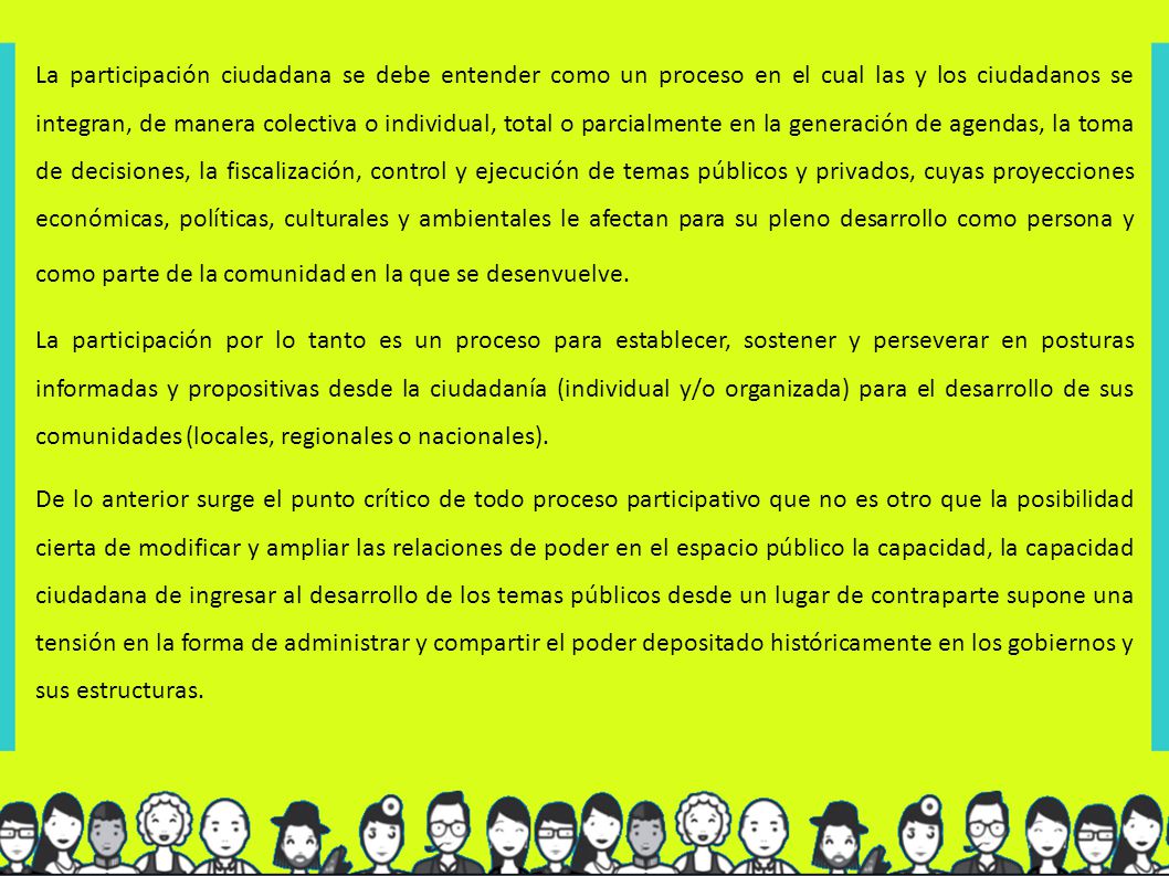 La participación ciudadana se debe entender como un proceso en el cual las y los ciudadanos se integran, de manera colectiva o individual, total o parcialmente en la generación de agendas, la toma de decisiones, la fiscalización, control y ejecución de temas públicos y privados, cuyas proyecciones económicas, políticas, culturales y ambientales le afectan para su pleno desarrollo como persona y como parte de la comunidad en la que se desenvuelve.