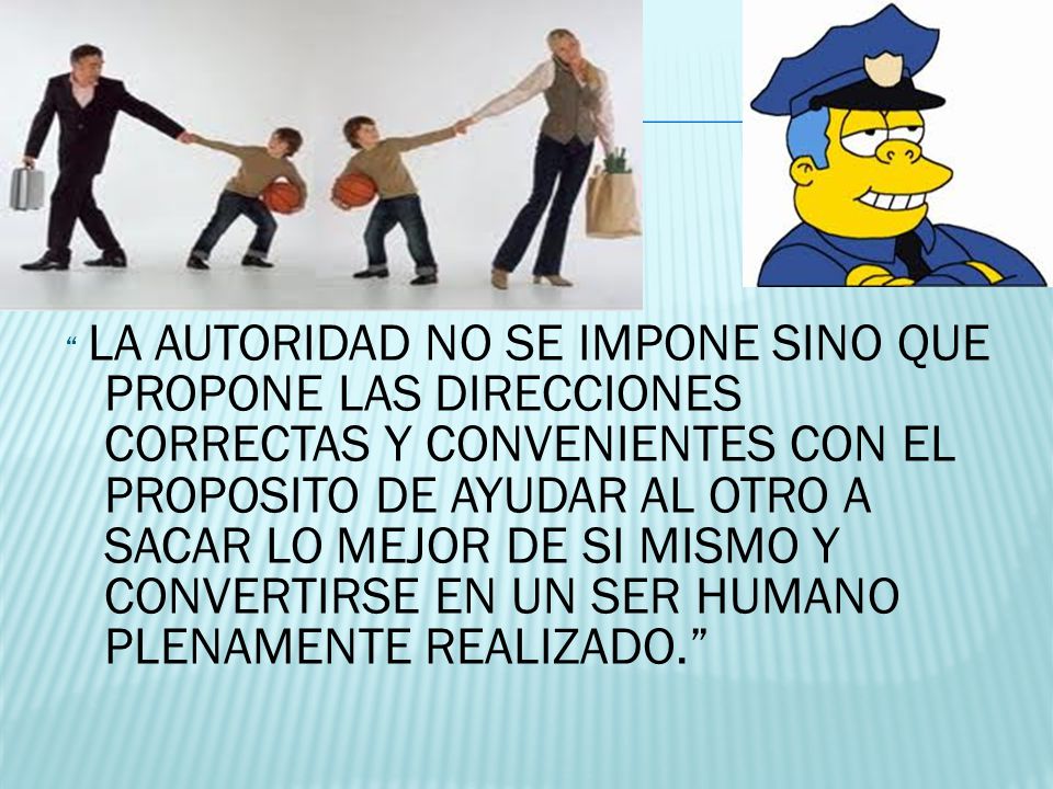 LA AUTORIDAD NO SE IMPONE SINO QUE PROPONE LAS DIRECCIONES CORRECTAS Y CONVENIENTES CON EL PROPOSITO DE AYUDAR AL OTRO A SACAR LO MEJOR DE SI MISMO Y CONVERTIRSE EN UN SER HUMANO PLENAMENTE REALIZADO.