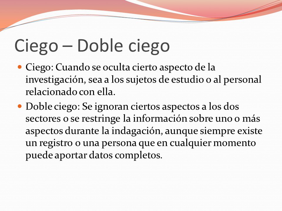 Ciego – Doble ciego Ciego: Cuando se oculta cierto aspecto de la investigación, sea a los sujetos de estudio o al personal relacionado con ella.