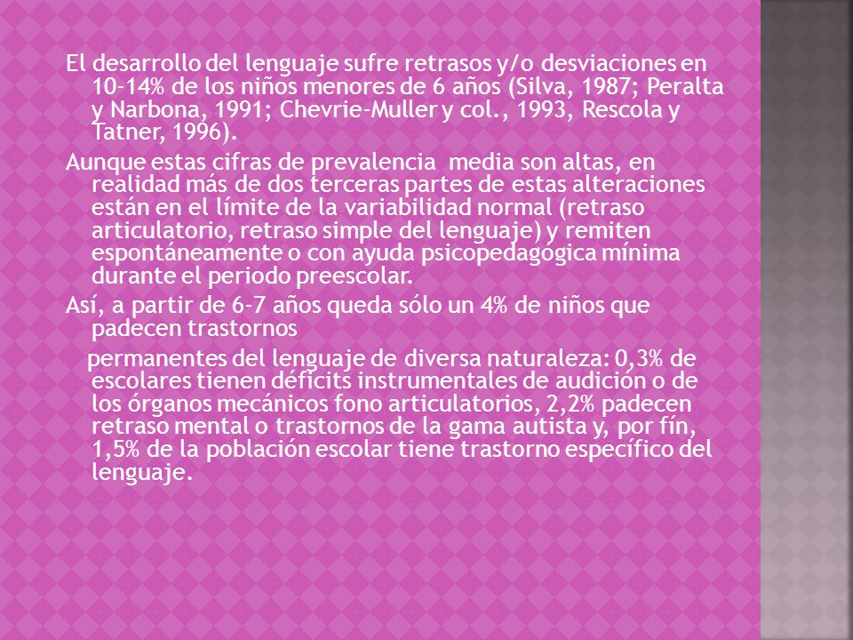 El desarrollo del lenguaje sufre retrasos y/o desviaciones en 10-14% de los niños menores de 6 años (Silva, 1987; Peralta y Narbona, 1991; Chevrie-Muller y col., 1993, Rescola y Tatner, 1996).