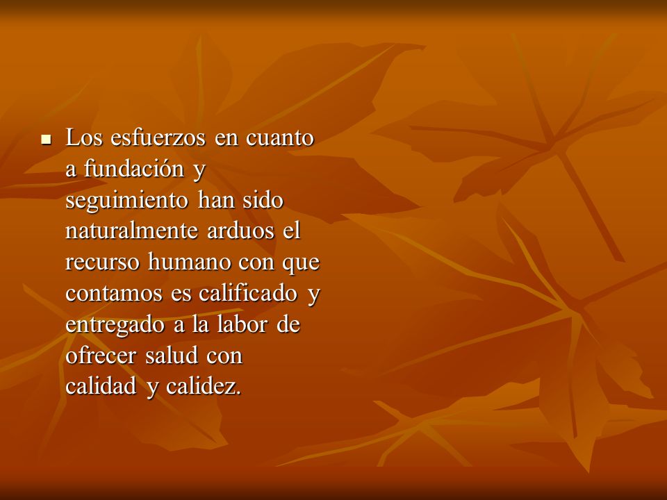 Los esfuerzos en cuanto a fundación y seguimiento han sido naturalmente arduos el recurso humano con que contamos es calificado y entregado a la labor de ofrecer salud con calidad y calidez.
