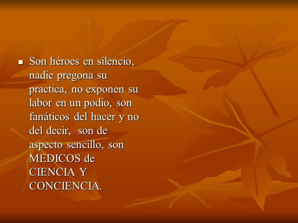 Son héroes en silencio, nadie pregona su practica, no exponen su labor en un podio, son fanáticos del hacer y no del decir, son de aspecto sencillo, son MEDICOS de CIENCIA Y CONCIENCIA.