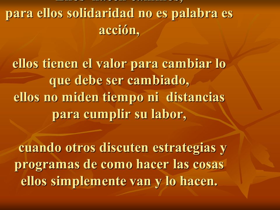 Ellos hacen caminos, para ellos solidaridad no es palabra es acción, ellos tienen el valor para cambiar lo que debe ser cambiado, ellos no miden tiempo ni distancias para cumplir su labor, cuando otros discuten estrategias y programas de como hacer las cosas ellos simplemente van y lo hacen.