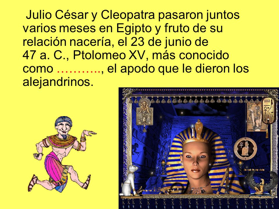 Julio César y Cleopatra pasaron juntos varios meses en Egipto y fruto de su relación nacería, el 23 de junio de 47 a. C., Ptolomeo XV, más conocido como ……….., el apodo que le dieron los alejandrinos.