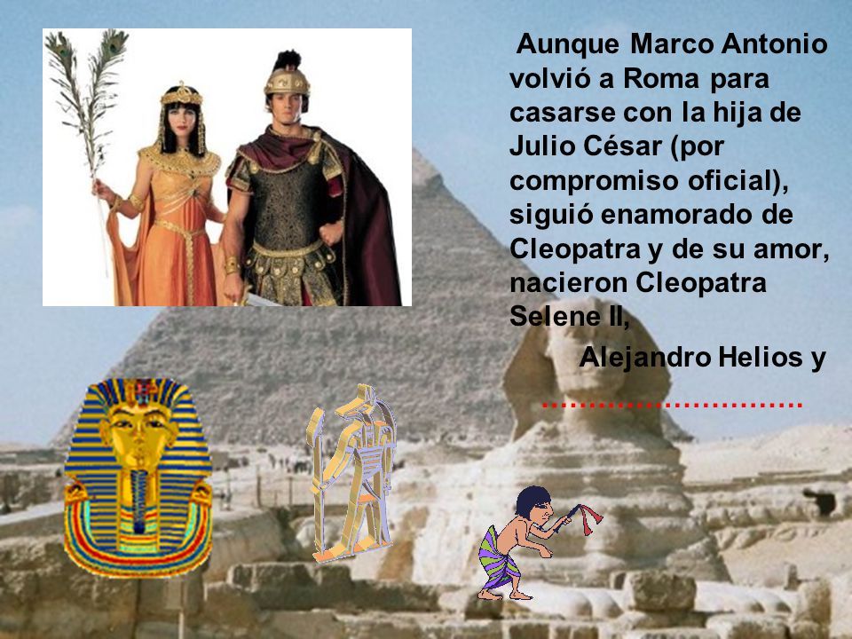 Aunque Marco Antonio volvió a Roma para casarse con la hija de Julio César (por compromiso oficial), siguió enamorado de Cleopatra y de su amor, nacieron Cleopatra Selene II,