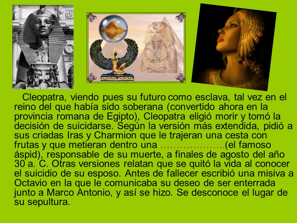 Cleopatra, viendo pues su futuro como esclava, tal vez en el reino del que había sido soberana (convertido ahora en la provincia romana de Egipto), Cleopatra eligió morir y tomó la decisión de suicidarse.