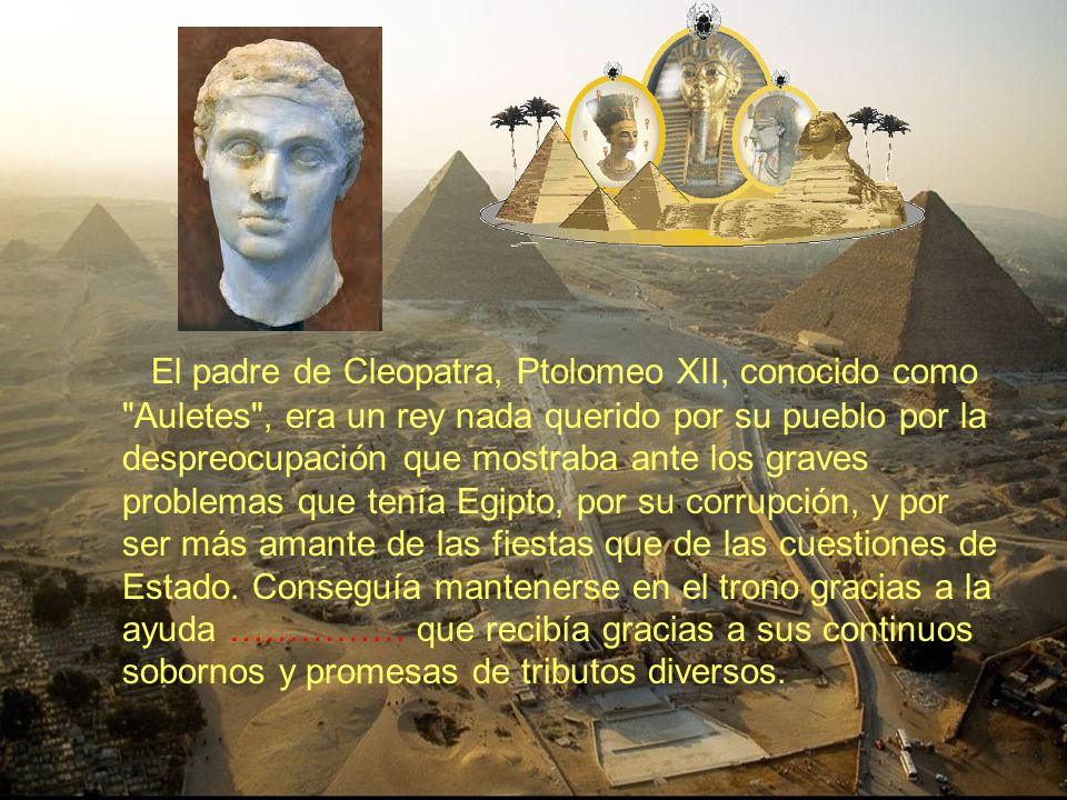 El padre de Cleopatra, Ptolomeo XII, conocido como Auletes , era un rey nada querido por su pueblo por la despreocupación que mostraba ante los graves problemas que tenía Egipto, por su corrupción, y por ser más amante de las fiestas que de las cuestiones de Estado.
