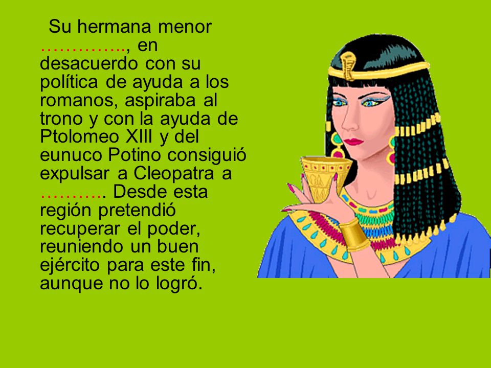 Su hermana menor ………….., en desacuerdo con su política de ayuda a los romanos, aspiraba al trono y con la ayuda de Ptolomeo XIII y del eunuco Potino consiguió expulsar a Cleopatra a ………..