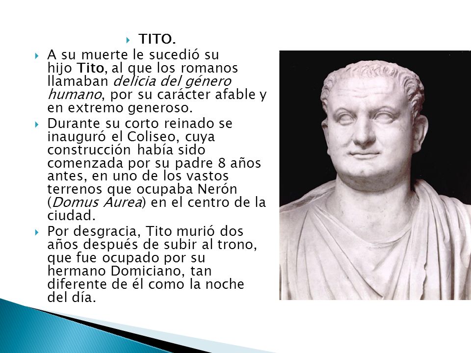 TITO. A su muerte le sucedió su hijo Tito, al que los romanos llamaban delicia del género humano, por su carácter afable y en extremo generoso.