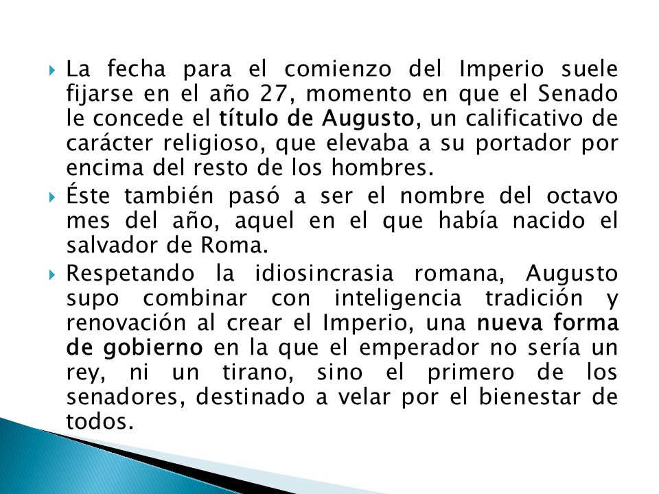 La fecha para el comienzo del Imperio suele fijarse en el año 27, momento en que el Senado le concede el título de Augusto, un calificativo de carácter religioso, que elevaba a su portador por encima del resto de los hombres.