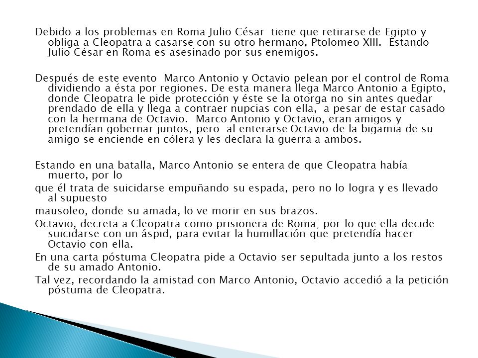Debido a los problemas en Roma Julio César tiene que retirarse de Egipto y obliga a Cleopatra a casarse con su otro hermano, Ptolomeo XIII. Estando Julio César en Roma es asesinado por sus enemigos.