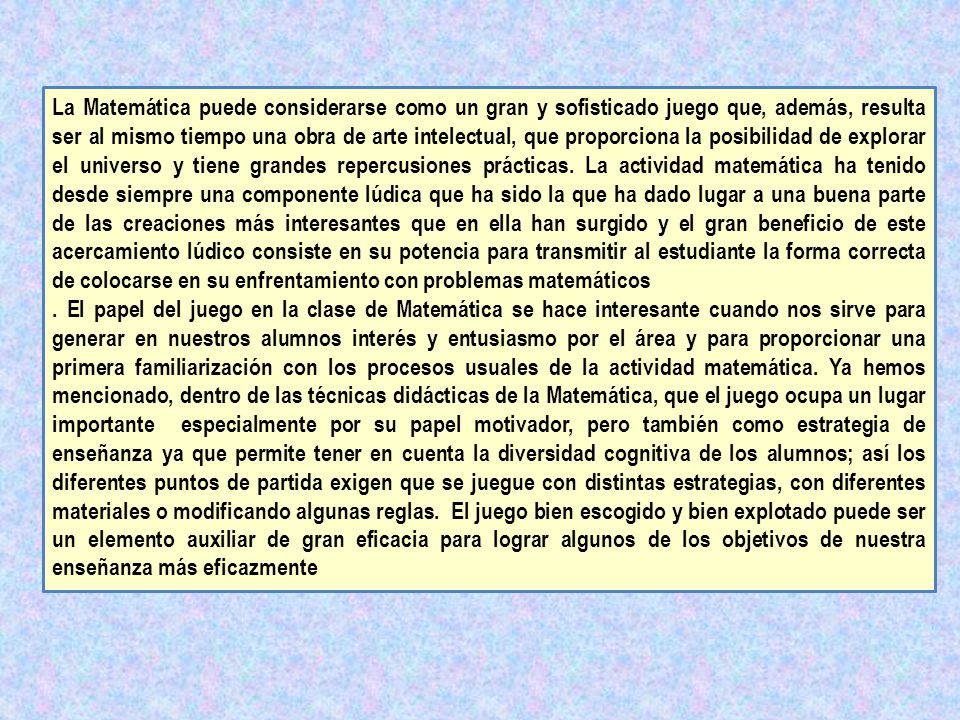 La Matemática puede considerarse como un gran y sofisticado juego que, además, resulta ser al mismo tiempo una obra de arte intelectual, que proporciona la posibilidad de explorar el universo y tiene grandes repercusiones prácticas. La actividad matemática ha tenido desde siempre una componente lúdica que ha sido la que ha dado lugar a una buena parte de las creaciones más interesantes que en ella han surgido y el gran beneficio de este acercamiento lúdico consiste en su potencia para transmitir al estudiante la forma correcta de colocarse en su enfrentamiento con problemas matemáticos