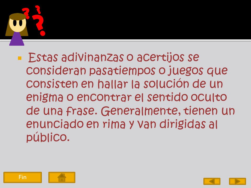 Estas adivinanzas o acertijos se consideran pasatiempos o juegos que consisten en hallar la solución de un enigma o encontrar el sentido oculto de una frase. Generalmente, tienen un enunciado en rima y van dirigidas al público.