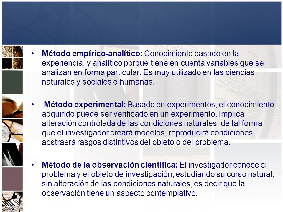 Método empírico-analítico: Conocimiento basado en la experiencia, y analítico porque tiene en cuenta variables que se analizan en forma particular. Es muy utilizado en las ciencias naturales y sociales o humanas.