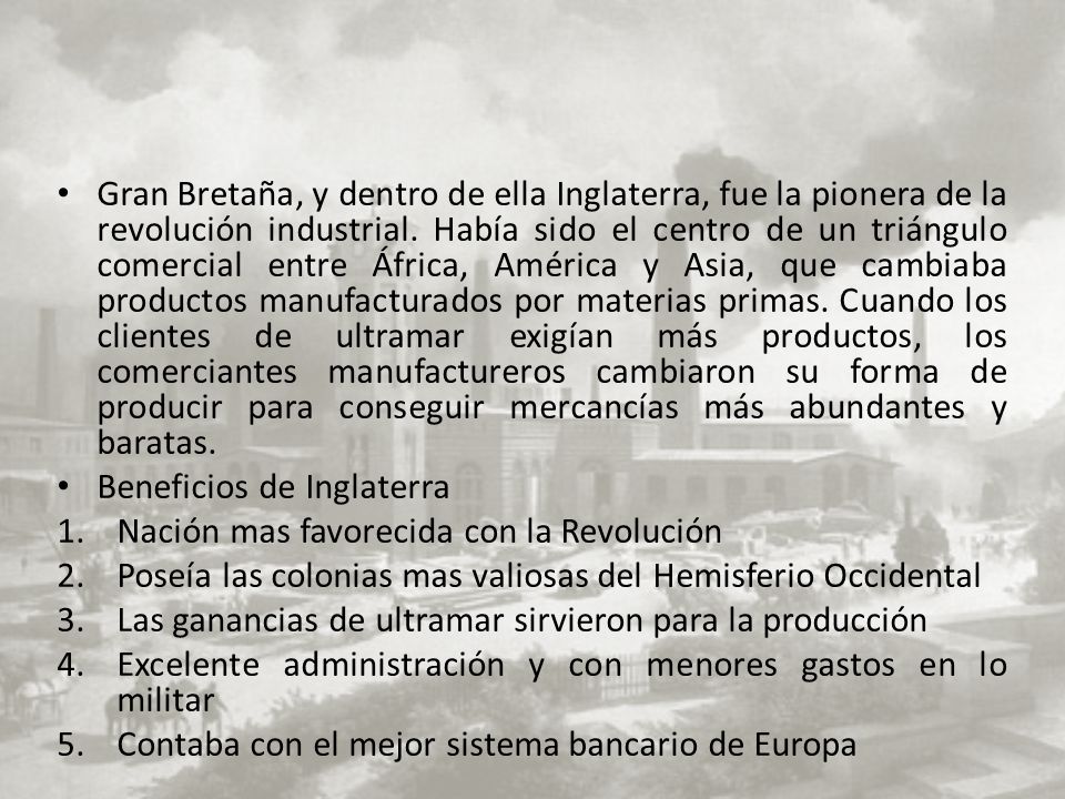 Gran Bretaña, y dentro de ella Inglaterra, fue la pionera de la revolución industrial. Había sido el centro de un triángulo comercial entre África, América y Asia, que cambiaba productos manufacturados por materias primas. Cuando los clientes de ultramar exigían más productos, los comerciantes manufactureros cambiaron su forma de producir para conseguir mercancías más abundantes y baratas.